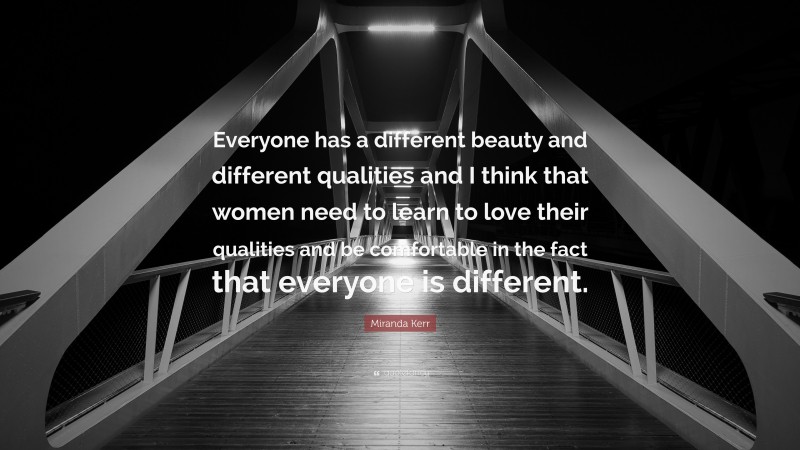 Miranda Kerr Quote: “Everyone has a different beauty and different qualities and I think that women need to learn to love their qualities and be comfortable in the fact that everyone is different.”