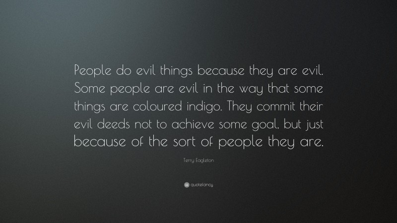 Terry Eagleton Quote: “People do evil things because they are evil. Some people are evil in the way that some things are coloured indigo. They commit their evil deeds not to achieve some goal, but just because of the sort of people they are.”