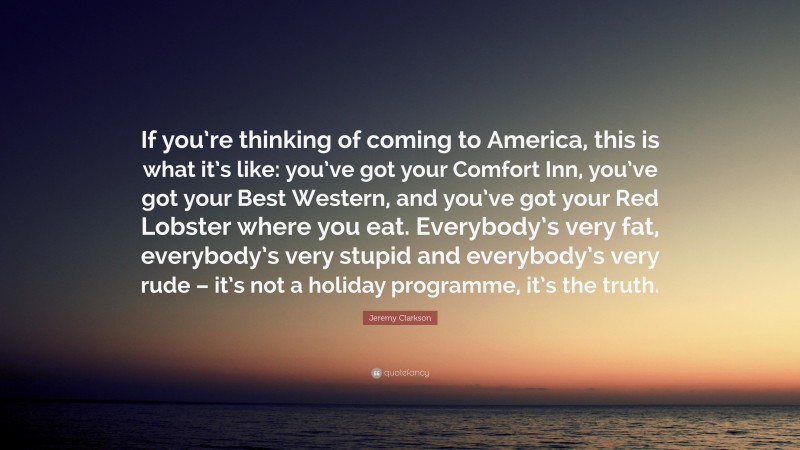 Jeremy Clarkson Quote: “If you’re thinking of coming to America, this is what it’s like: you’ve got your Comfort Inn, you’ve got your Best Western, and you’ve got your Red Lobster where you eat. Everybody’s very fat, everybody’s very stupid and everybody’s very rude – it’s not a holiday programme, it’s the truth.”
