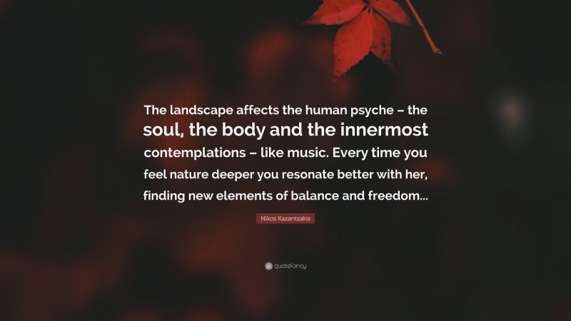 Nikos Kazantzakis Quote: “The landscape affects the human psyche – the soul, the body and the innermost contemplations – like music. Every time you feel nature deeper you resonate better with her, finding new elements of balance and freedom...”
