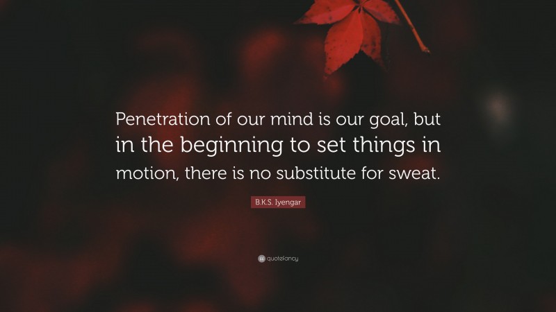 B.K.S. Iyengar Quote: “Penetration of our mind is our goal, but in the beginning to set things in motion, there is no substitute for sweat.”
