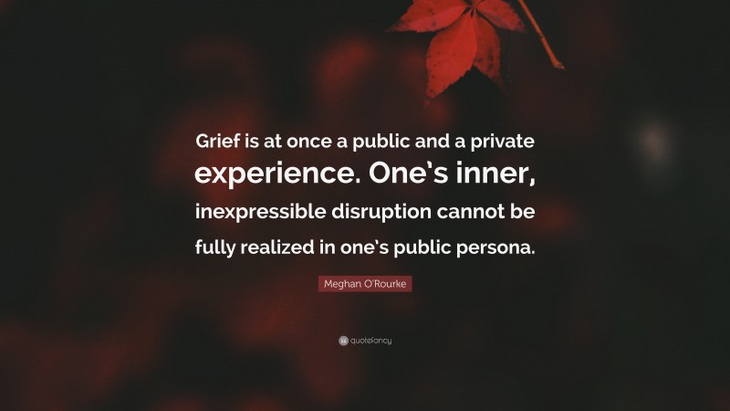 Meghan O'Rourke Quote: “Grief is at once a public and a private experience. One’s inner, inexpressible disruption cannot be fully realized in one’s public persona.”