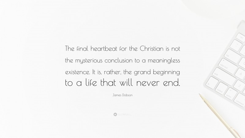 James Dobson Quote: “The final heartbeat for the Christian is not the mysterious conclusion to a meaningless existence. It is, rather, the grand beginning to a life that will never end.”