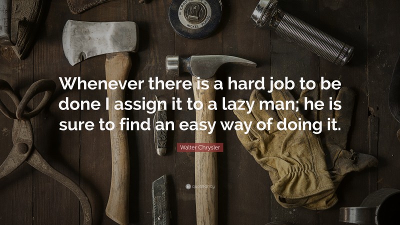 Walter Chrysler Quote: “Whenever there is a hard job to be done I assign it to a lazy man; he is sure to find an easy way of doing it.”