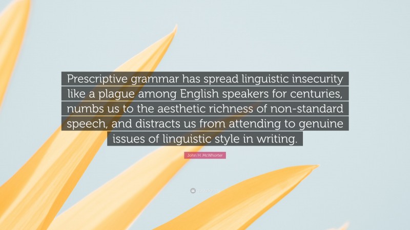 John H. McWhorter Quote: “Prescriptive grammar has spread linguistic insecurity like a plague among English speakers for centuries, numbs us to the aesthetic richness of non-standard speech, and distracts us from attending to genuine issues of linguistic style in writing.”