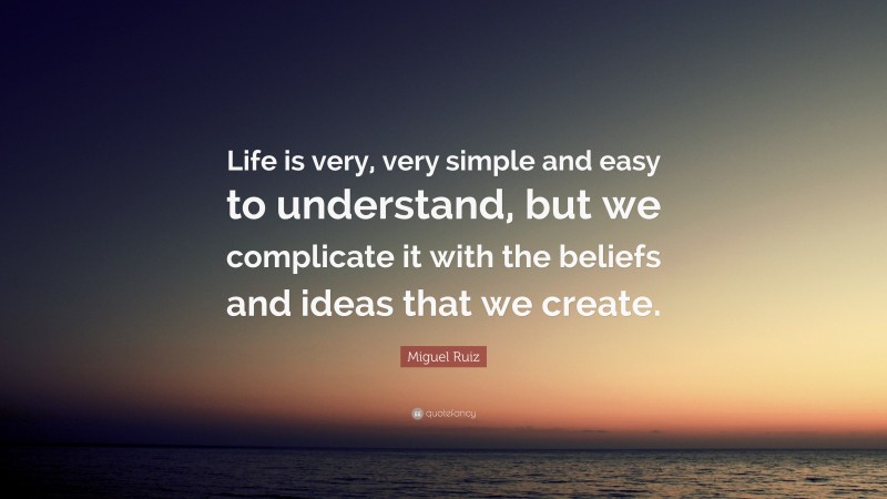 Miguel Ruiz Quote: “Life is very, very simple and easy to understand, but we complicate it with the beliefs and ideas that we create.”