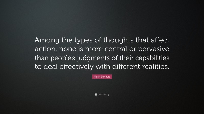 Albert Bandura Quote: “Among the types of thoughts that affect action, none is more central or pervasive than people’s judgments of their capabilities to deal effectively with different realities.”