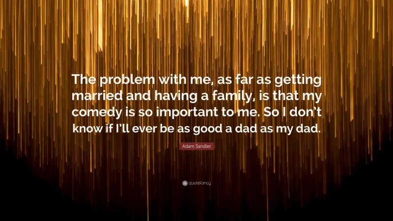 Adam Sandler Quote: “The problem with me, as far as getting married and having a family, is that my comedy is so important to me. So I don’t know if I’ll ever be as good a dad as my dad.”