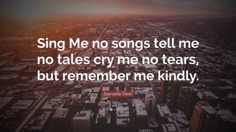 Danielle Steel Quote: “Sing Me no songs tell me no tales cry me no tears, but remember me kindly.”