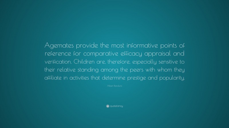 Albert Bandura Quote: “Agemates provide the most informative points of reference for comparative efficacy appraisal and verification. Children are, therefore, especially sensitive to their relative standing among the peers with whom they affiliate in activities that determine prestige and popularity.”