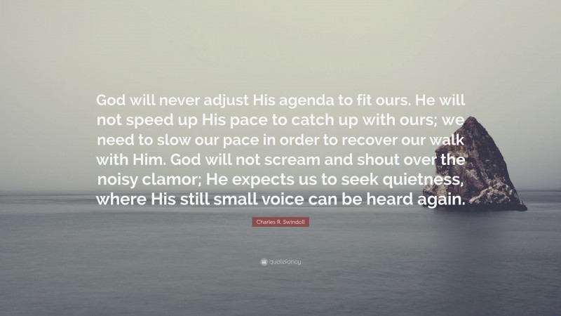 Charles R. Swindoll Quote: “God will never adjust His agenda to fit ours. He will not speed up His pace to catch up with ours; we need to slow our pace in order to recover our walk with Him. God will not scream and shout over the noisy clamor; He expects us to seek quietness, where His still small voice can be heard again.”