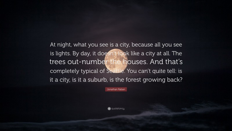 Jonathan Raban Quote: “At night, what you see is a city, because all you see is lights. By day, it doesn’t look like a city at all. The trees out-number the houses. And that’s completely typical of Seattle. You can’t quite tell: is it a city, is it a suburb, is the forest growing back?”