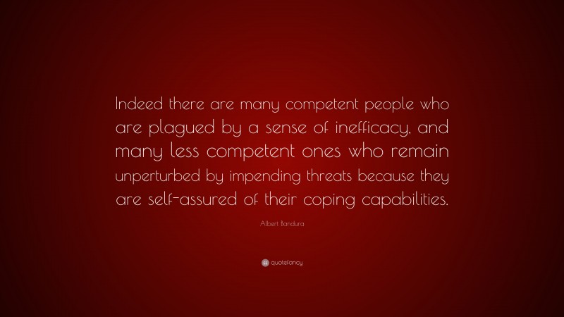 Albert Bandura Quote: “Indeed there are many competent people who are plagued by a sense of inefficacy, and many less competent ones who remain unperturbed by impending threats because they are self-assured of their coping capabilities.”