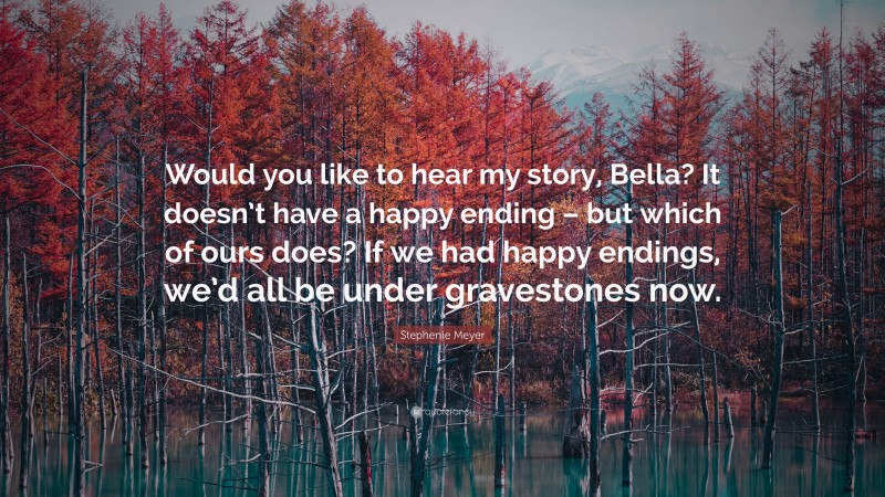 Stephenie Meyer Quote: “Would you like to hear my story, Bella? It doesn’t have a happy ending – but which of ours does? If we had happy endings, we’d all be under gravestones now.”