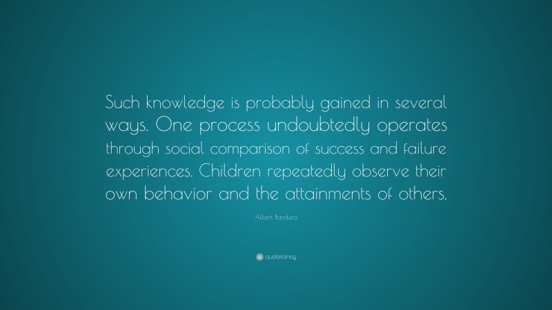 Albert Bandura Quote: “Such knowledge is probably gained in several ways. One process undoubtedly operates through social comparison of success and failure experiences. Children repeatedly observe their own behavior and the attainments of others.”