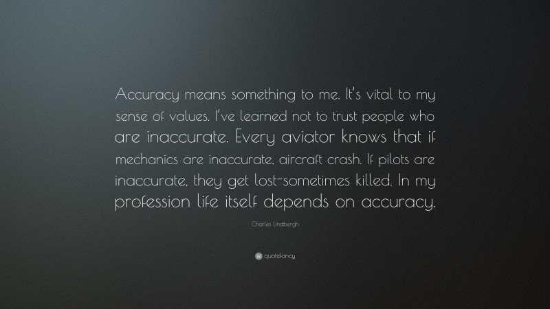 Charles Lindbergh Quote: “Accuracy means something to me. It’s vital to my sense of values. I’ve learned not to trust people who are inaccurate. Every aviator knows that if mechanics are inaccurate, aircraft crash. If pilots are inaccurate, they get lost-sometimes killed. In my profession life itself depends on accuracy.”