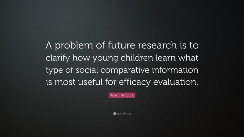 Albert Bandura Quote: “A problem of future research is to clarify how young children learn what type of social comparative information is most useful for efficacy evaluation.”