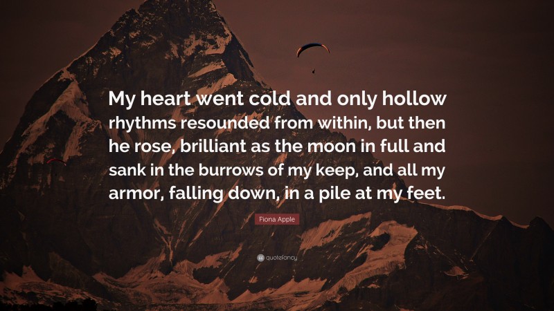 Fiona Apple Quote: “My heart went cold and only hollow rhythms resounded from within, but then he rose, brilliant as the moon in full and sank in the burrows of my keep, and all my armor, falling down, in a pile at my feet.”