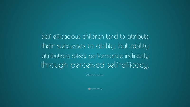 Albert Bandura Quote: “Self efficacious children tend to attribute their successes to ability, but ability attributions affect performance indirectly through perceived self-efficacy.”