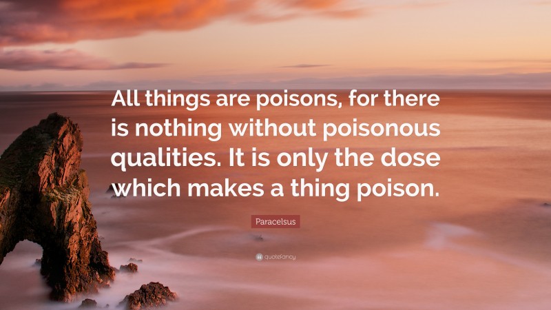 Paracelsus Quote: “All things are poisons, for there is nothing without poisonous qualities. It is only the dose which makes a thing poison.”