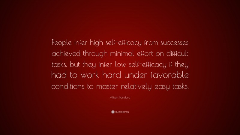 Albert Bandura Quote: “People infer high self-efficacy from successes achieved through minimal effort on difficult tasks, but they infer low self-efficacy if they had to work hard under favorable conditions to master relatively easy tasks.”