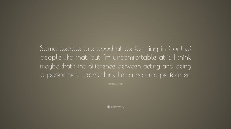 Kristen Stewart Quote: “Some people are good at performing in front of people like that, but I’m uncomfortable at it. I think maybe that’s the difference between acting and being a performer. I don’t think I’m a natural performer.”