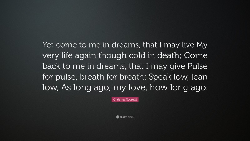 Christina Rossetti Quote: “Yet come to me in dreams, that I may live My very life again though cold in death; Come back to me in dreams, that I may give Pulse for pulse, breath for breath: Speak low, lean low, As long ago, my love, how long ago.”