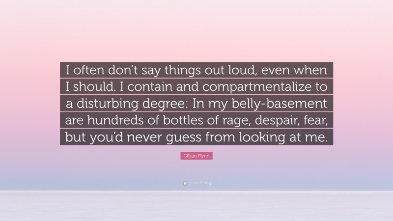 Gillian Flynn Quote: “I often don’t say things out loud, even when I should. I contain and compartmentalize to a disturbing degree: In my belly-basement are hundreds of bottles of rage, despair, fear, but you’d never guess from looking at me.”