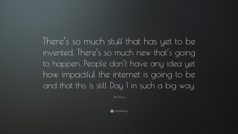 Jeff Bezos Quote: “There’s so much stuff that has yet to be invented. There’s so much new that’s going to happen. People don’t have any idea yet how impactful the internet is going to be and that this is still Day 1 in such a big way.”