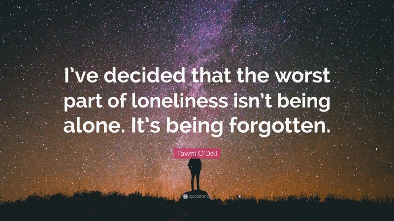 Tawni O'Dell Quote: “I’ve decided that the worst part of loneliness isn’t being alone. It’s being forgotten.”