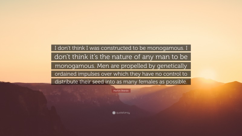 Marlon Brando Quote: “I don’t think I was constructed to be monogamous. I don’t think it’s the nature of any man to be monogamous. Men are propelled by genetically ordained impulses over which they have no control to distribute their seed into as many females as possible.”