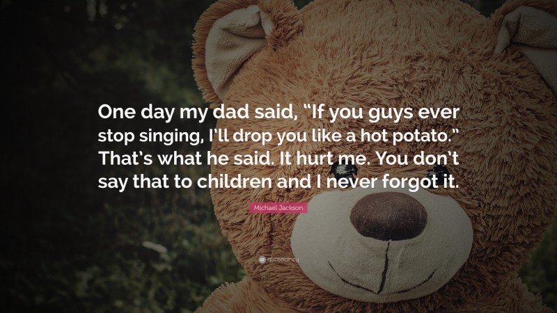 Michael Jackson Quote: “One day my dad said, “If you guys ever stop singing, I’ll drop you like a hot potato.” That’s what he said. It hurt me. You don’t say that to children and I never forgot it.”