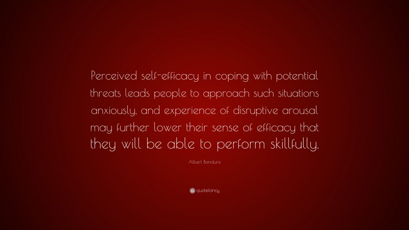 Albert Bandura Quote: “Perceived self-efficacy in coping with potential threats leads people to approach such situations anxiously, and experience of disruptive arousal may further lower their sense of efficacy that they will be able to perform skillfully.”