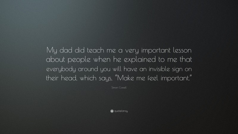 Simon Cowell Quote: “My dad did teach me a very important lesson about people when he explained to me that everybody around you will have an invisible sign on their head, which says, “Make me feel important.””