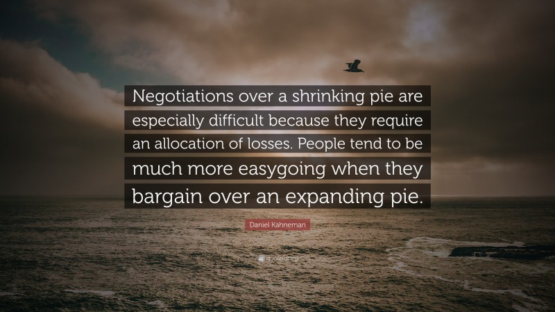 Daniel Kahneman Quote: “Negotiations over a shrinking pie are especially difficult because they require an allocation of losses. People tend to be much more easygoing when they bargain over an expanding pie.”