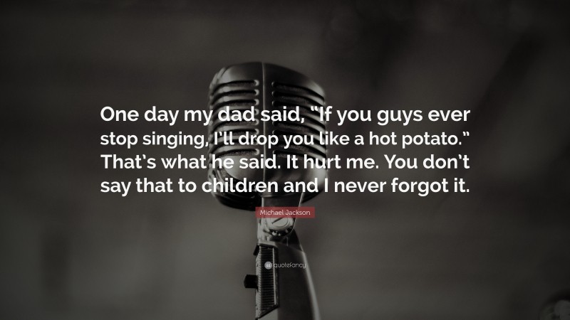 Michael Jackson Quote: “One day my dad said, “If you guys ever stop singing, I’ll drop you like a hot potato.” That’s what he said. It hurt me. You don’t say that to children and I never forgot it.”