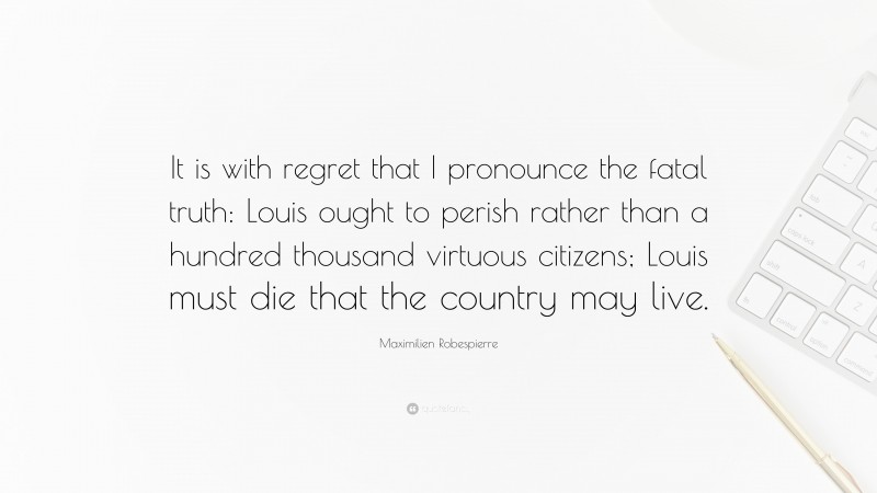 Maximilien Robespierre Quote: “It is with regret that I pronounce the fatal truth: Louis ought to perish rather than a hundred thousand virtuous citizens; Louis must die that the country may live.”
