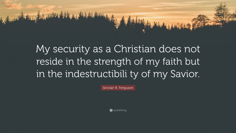 Sinclair B. Ferguson Quote: “My security as a Christian does not reside in the strength of my faith but in the indestructibili ty of my Savior.”