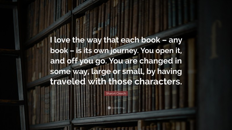 Sharon Creech Quote: “I love the way that each book – any book – is its own journey. You open it, and off you go. You are changed in some way, large or small, by having traveled with those characters.”