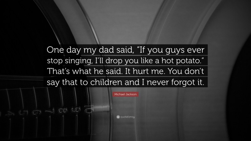 Michael Jackson Quote: “One day my dad said, “If you guys ever stop singing, I’ll drop you like a hot potato.” That’s what he said. It hurt me. You don’t say that to children and I never forgot it.”