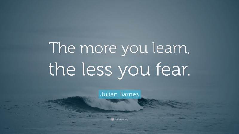 Julian Barnes Quote: “The more you learn, the less you fear.”