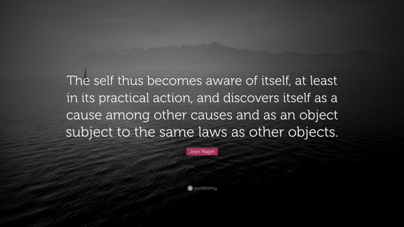 Jean Piaget Quote: “The self thus becomes aware of itself, at least in its practical action, and discovers itself as a cause among other causes and as an object subject to the same laws as other objects.”