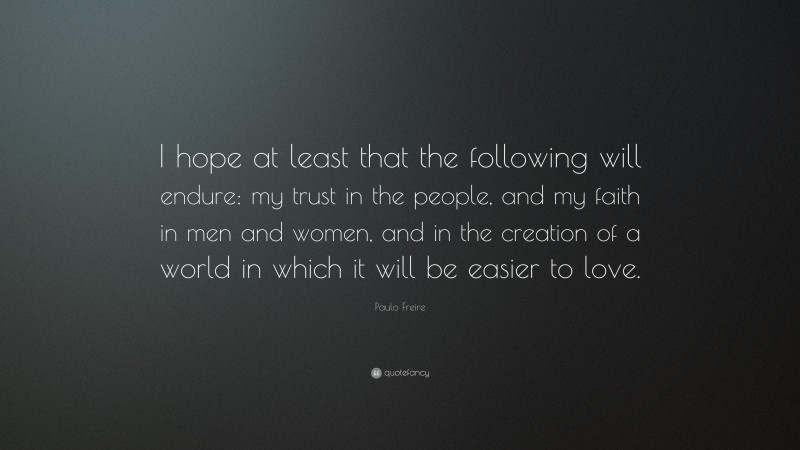 Paulo Freire Quote: “I hope at least that the following will endure: my trust in the people, and my faith in men and women, and in the creation of a world in which it will be easier to love.”