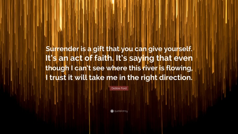 Debbie Ford Quote: “Surrender is a gift that you can give yourself. It’s an act of faith. It’s saying that even though I can’t see where this river is flowing, I trust it will take me in the right direction.”
