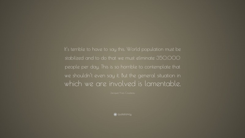 Jacques-Yves Cousteau Quote: “It’s terrible to have to say this. World population must be stabilized and to do that we must eliminate 350,000 people per day. This is so horrible to contemplate that we shouldn’t even say it. But the general situation in which we are involved is lamentable.”