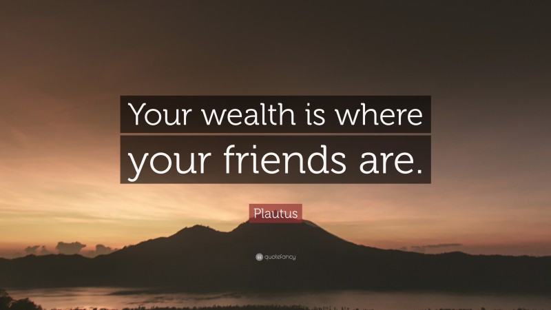 Plautus Quote: “Your wealth is where your friends are.”