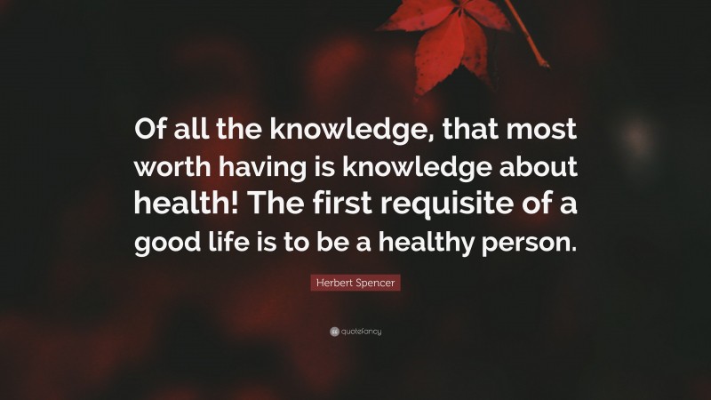 Herbert Spencer Quote: “Of all the knowledge, that most worth having is knowledge about health! The first requisite of a good life is to be a healthy person.”