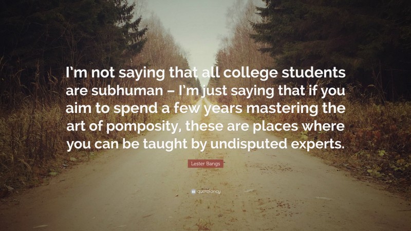 Lester Bangs Quote: “I’m not saying that all college students are subhuman – I’m just saying that if you aim to spend a few years mastering the art of pomposity, these are places where you can be taught by undisputed experts.”