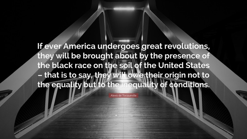 Alexis de Tocqueville Quote: “If ever America undergoes great revolutions, they will be brought about by the presence of the black race on the soil of the United States – that is to say, they will owe their origin not to the equality but to the inequality of conditions.”