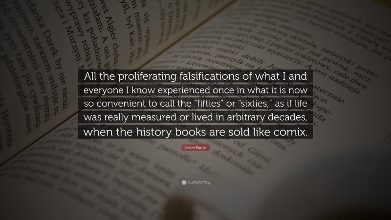 Lester Bangs Quote: “All the proliferating falsifications of what I and everyone I know experienced once in what it is now so convenient to call the “fifties” or “sixties,” as if life was really measured or lived in arbitrary decades, when the history books are sold like comix.”
